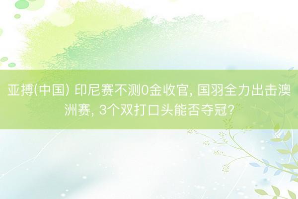 亚搏(中国) 印尼赛不测0金收官， 国羽全力出击澳洲赛， 3个双打口头能否夺冠?