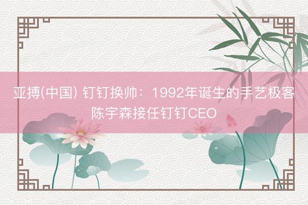 亚搏(中国) 钉钉换帅：1992年诞生的手艺极客陈宇森接任钉钉CEO