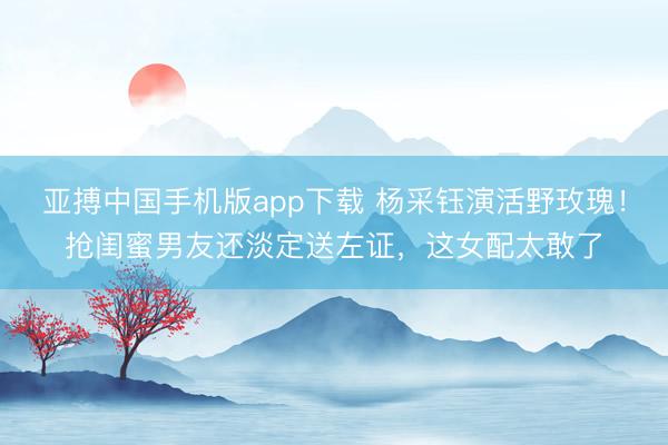 亚搏中国手机版app下载 杨采钰演活野玫瑰！抢闺蜜男友还淡定送左证，这女配太敢了