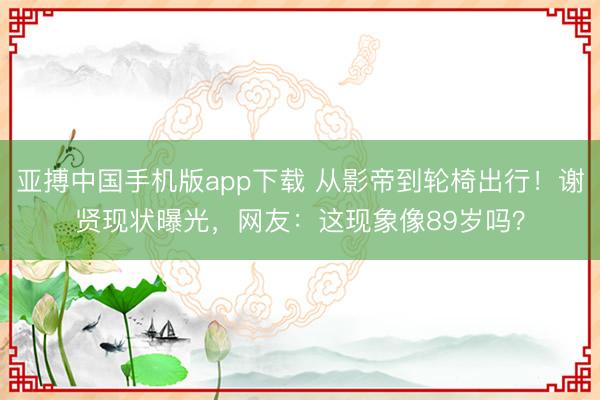 亚搏中国手机版app下载 从影帝到轮椅出行！谢贤现状曝光，网友：这现象像89岁吗？