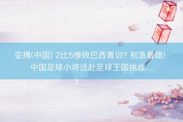 亚搏(中国) 2比5惨败巴西青训? 别急着喷! 中国足球小将远赴足球王国挑战…