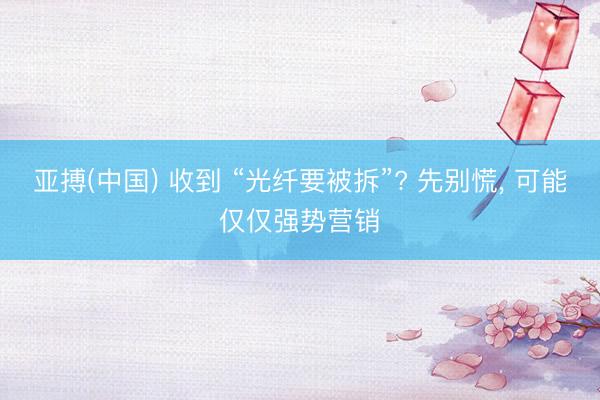 亚搏(中国) 收到 “光纤要被拆”? 先别慌， 可能仅仅强势营销