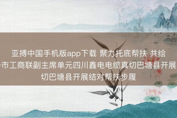亚搏中国手机版app下载 聚力托底帮扶 共绘振兴画卷——市工商联副主席单元四川鑫电电缆真切巴塘县开展结对帮扶步履
