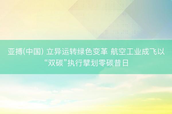 亚搏(中国) 立异运转绿色变革 航空工业成飞以“双碳”执行擘划零碳昔日