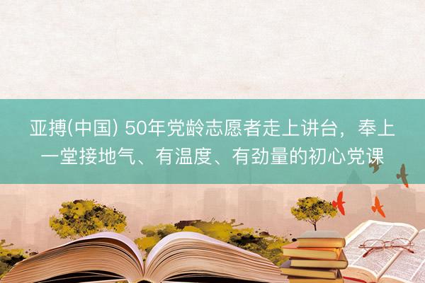 亚搏(中国) 50年党龄志愿者走上讲台，奉上一堂接地气、有温度、有劲量的初心党课