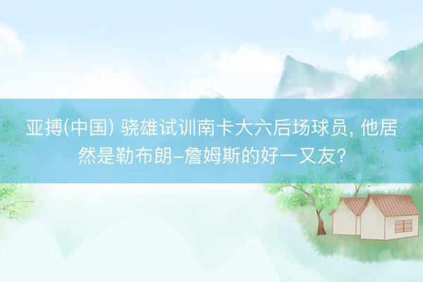亚搏(中国) 骁雄试训南卡大六后场球员， 他居然是勒布朗-詹姆斯的好一又友?