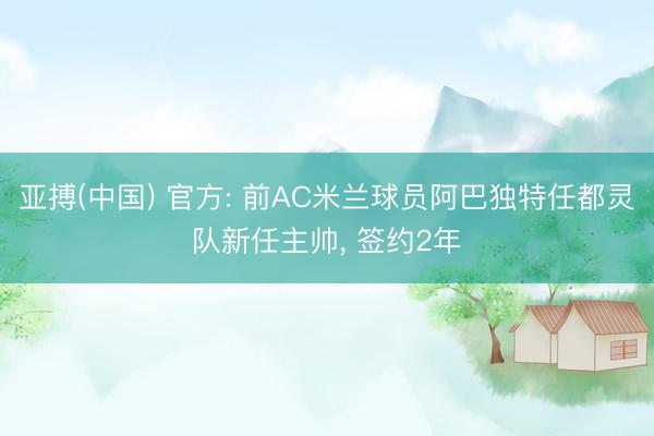亚搏(中国) 官方: 前AC米兰球员阿巴独特任都灵队新任主帅， 签约2年