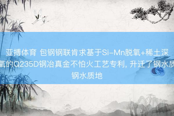 亚搏体育 包钢钢联肯求基于Si-Mn脱氧+稀土深脱氧的Q235D钢冶真金不怕火工艺专利， 升迁了钢水质地