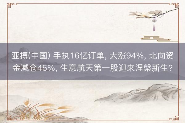 亚搏(中国) 手执16亿订单， 大涨94%， 北向资金减仓45%， 生意航天第一股迎来涅槃新生?
