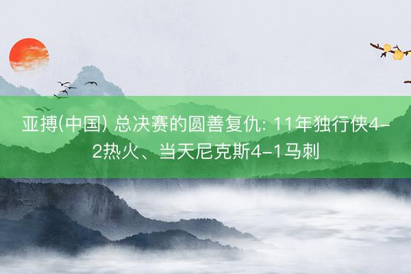 亚搏(中国) 总决赛的圆善复仇: 11年独行侠4-2热火、当天尼克斯4-1马刺