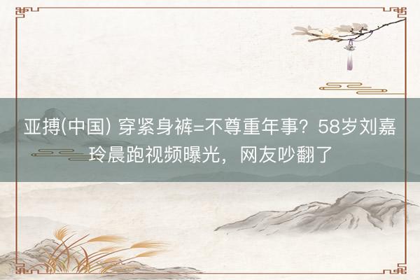 亚搏(中国) 穿紧身裤=不尊重年事?58岁刘嘉玲晨跑视频曝光,网友吵翻了