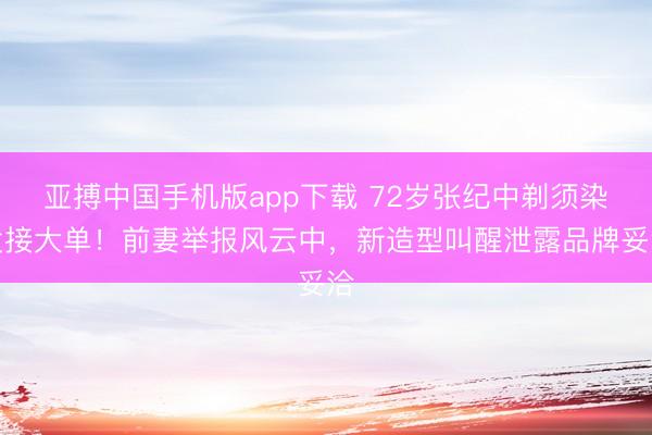 亚搏中国手机版app下载 72岁张纪中剃须染发接大单！前妻举报风云中，新造型叫醒泄露品牌妥洽