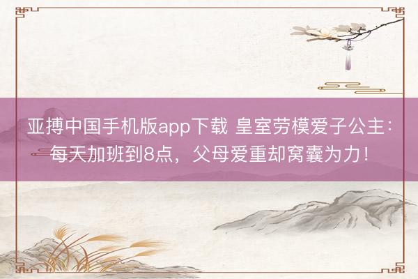 亚搏中国手机版app下载 皇室劳模爱子公主：每天加班到8点，父母爱重却窝囊为力！