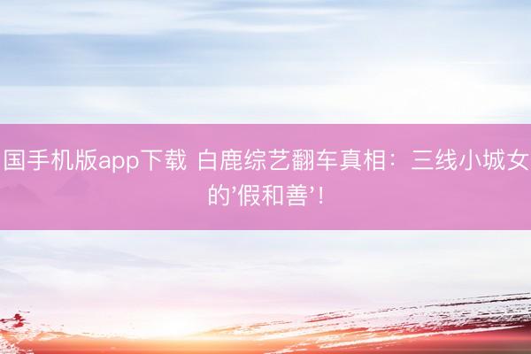 亚搏中国手机版app下载 白鹿综艺翻车真相:三线小城女孩最恨的'假和善'!