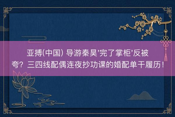 亚搏(中国) 导游秦昊'完了掌柜'反被夸？三四线配偶连夜抄功课的婚配单干履历！