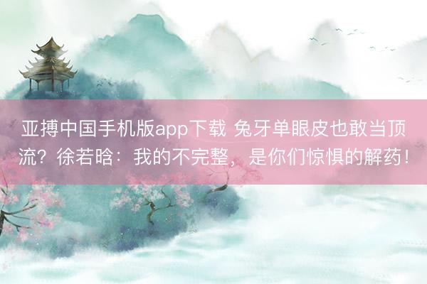 亚搏中国手机版app下载 兔牙单眼皮也敢当顶流？徐若晗：我的不完整，是你们惊惧的解药！