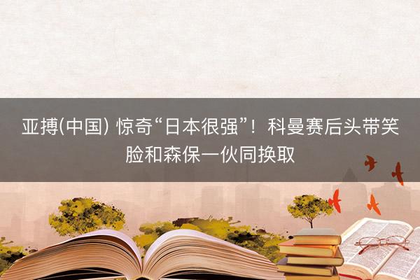 亚搏(中国) 惊奇“日本很强”！科曼赛后头带笑脸和森保一伙同换取