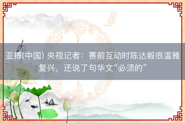 亚搏(中国) 央视记者：赛前互动时陈达毅很温雅复兴，还说了句华文“必须的”