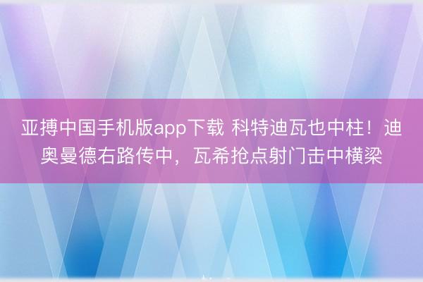 亚搏中国手机版app下载 科特迪瓦也中柱！迪奥曼德右路传中，瓦希抢点射门击中横梁