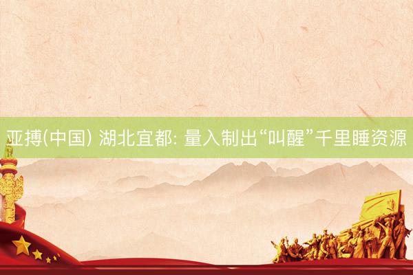 亚搏(中国) 湖北宜都: 量入制出“叫醒”千里睡资源