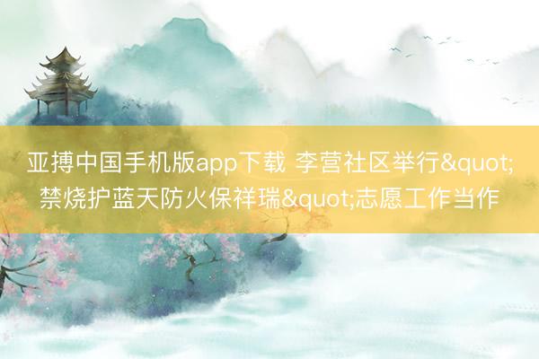 亚搏中国手机版app下载 李营社区举行"禁烧护蓝天防火保祥瑞"志愿工作当作