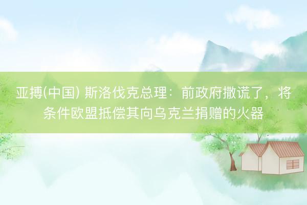 亚搏(中国) 斯洛伐克总理:前政府撒谎了,将条件欧盟抵偿其向乌克兰捐赠的火器