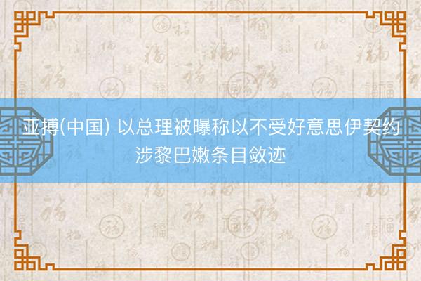 亚搏(中国) 以总理被曝称以不受好意思伊契约涉黎巴嫩条目敛迹