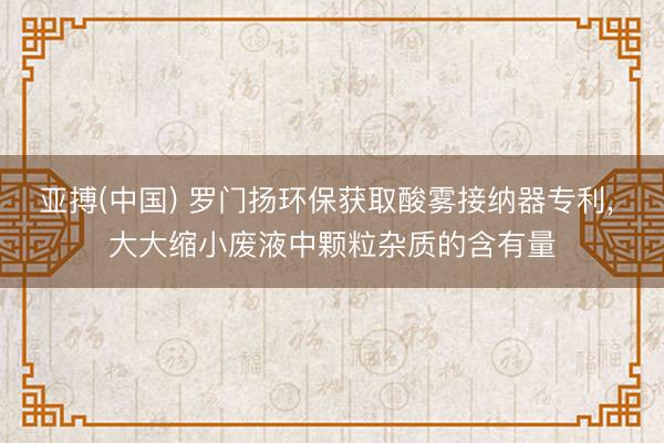 亚搏(中国) 罗门扬环保获取酸雾接纳器专利， 大大缩小废液中颗粒杂质的含有量