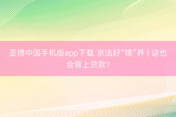 亚搏中国手机版app下载 京法好“镜”界 | 这也会背上贷款?