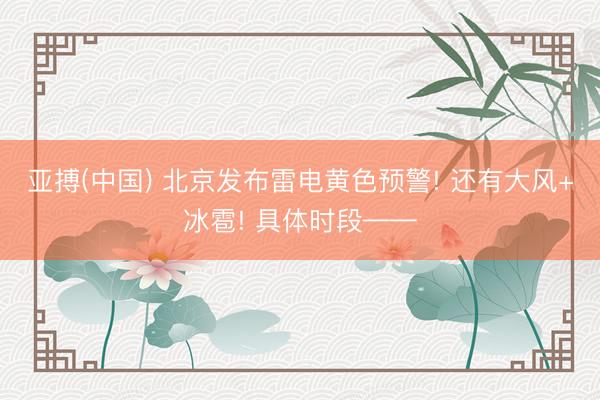亚搏(中国) 北京发布雷电黄色预警! 还有大风+冰雹! 具体时段——