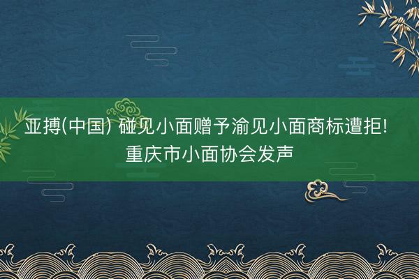 亚搏(中国) 碰见小面赠予渝见小面商标遭拒! 重庆市小面协会发声