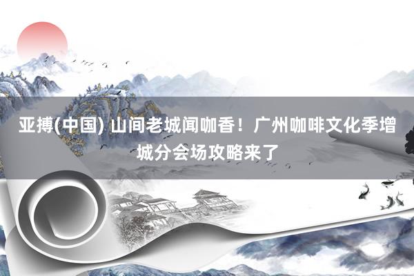 亚搏(中国) 山间老城闻咖香！广州咖啡文化季增城分会场攻略来了