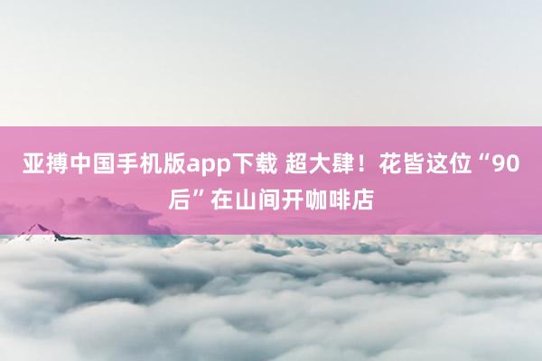 亚搏中国手机版app下载 超大肆！花皆这位“90后”在山间开咖啡店
