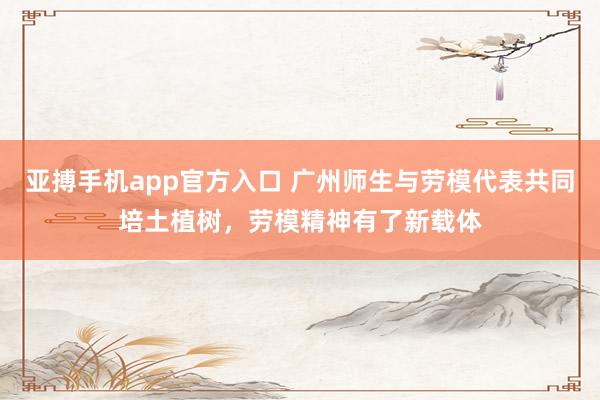 亚搏手机app官方入口 广州师生与劳模代表共同培土植树，劳模精神有了新载体