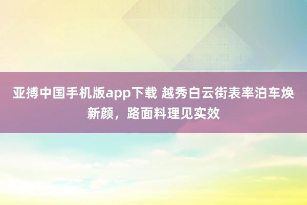亚搏中国手机版app下载 越秀白云街表率泊车焕新颜，路面料理见实效