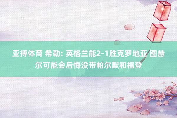 亚搏体育 希勒: 英格兰能2-1胜克罗地亚 图赫尔可能会后悔没带帕尔默和福登