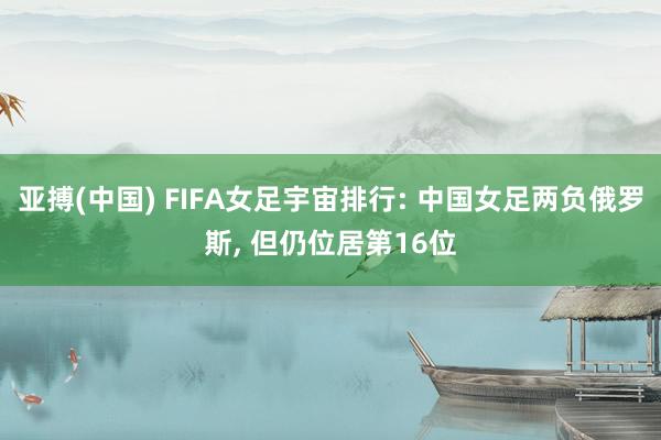 亚搏(中国) FIFA女足宇宙排行: 中国女足两负俄罗斯， 但仍位居第16位