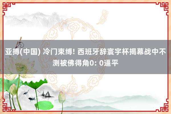 亚搏(中国) 冷门束缚! 西班牙辞寰宇杯揭幕战中不测被佛得角0: 0逼平