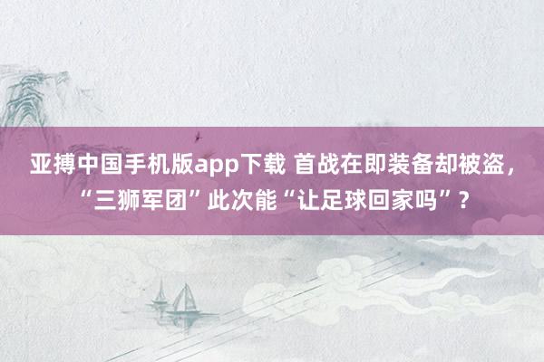 亚搏中国手机版app下载 首战在即装备却被盗，“三狮军团”此次能“让足球回家吗”？