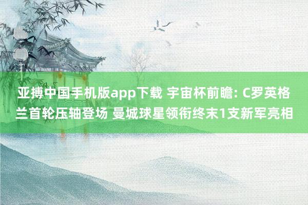 亚搏中国手机版app下载 宇宙杯前瞻: C罗英格兰首轮压轴登场 曼城球星领衔终末1支新军亮相