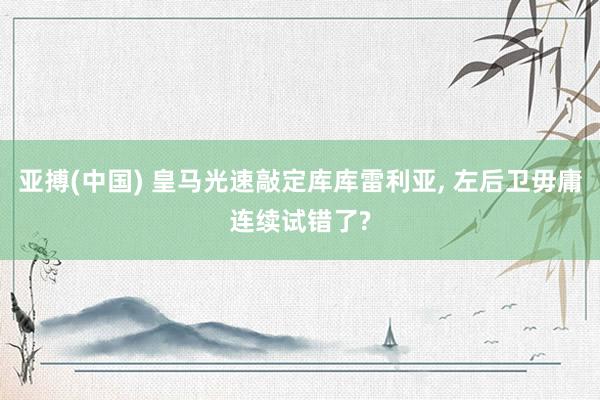 亚搏(中国) 皇马光速敲定库库雷利亚， 左后卫毋庸连续试错了?