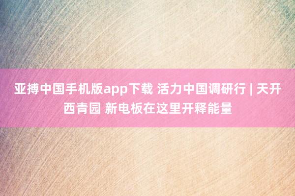 亚搏中国手机版app下载 活力中国调研行 | 天开西青园 新电板在这里开释能量