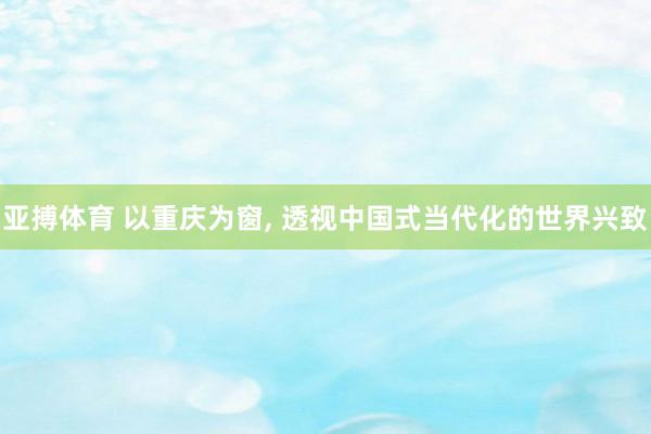 亚搏体育 以重庆为窗， 透视中国式当代化的世界兴致