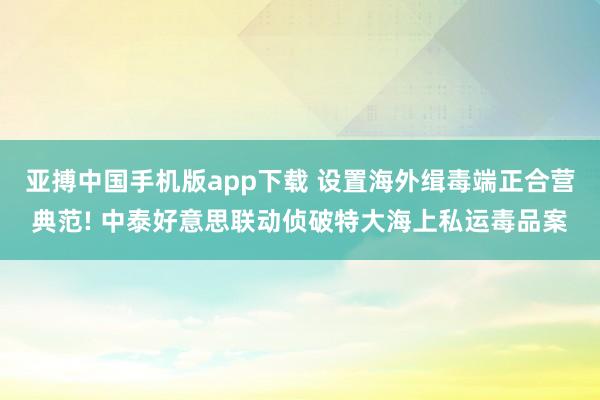 亚搏中国手机版app下载 设置海外缉毒端正合营典范! 中泰好意思联动侦破特大海上私运毒品案