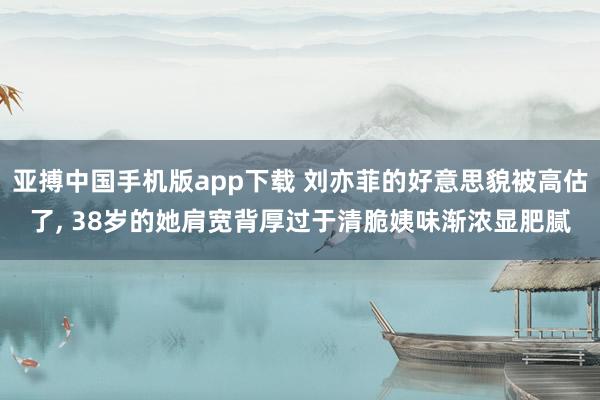 亚搏中国手机版app下载 刘亦菲的好意思貌被高估了， 38岁的她肩宽背厚过于清脆姨味渐浓显肥腻
