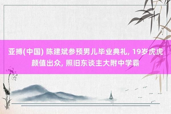 亚搏(中国) 陈建斌参预男儿毕业典礼， 19岁虎虎颜值出众， 照旧东谈主大附中学霸