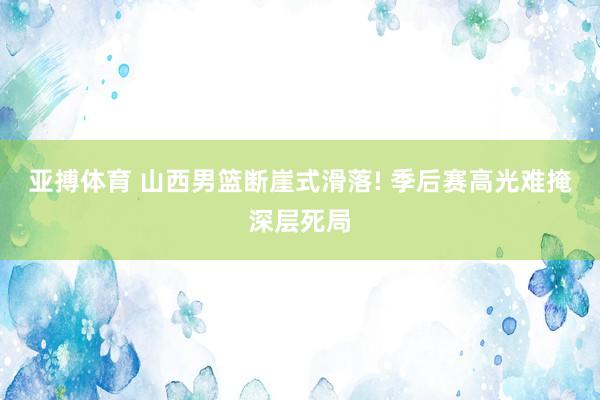 亚搏体育 山西男篮断崖式滑落! 季后赛高光难掩深层死局
