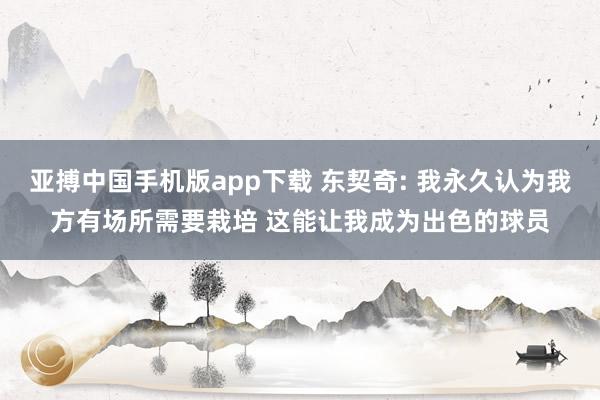 亚搏中国手机版app下载 东契奇: 我永久认为我方有场所需要栽培 这能让我成为出色的球员