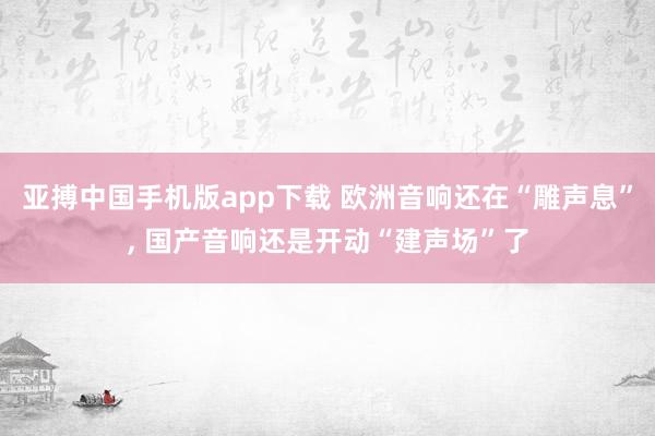 亚搏中国手机版app下载 欧洲音响还在“雕声息”, 国产音响还是开动“建声场”了