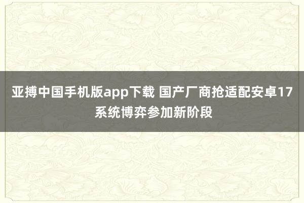 亚搏中国手机版app下载 国产厂商抢适配安卓17 系统博弈参加新阶段